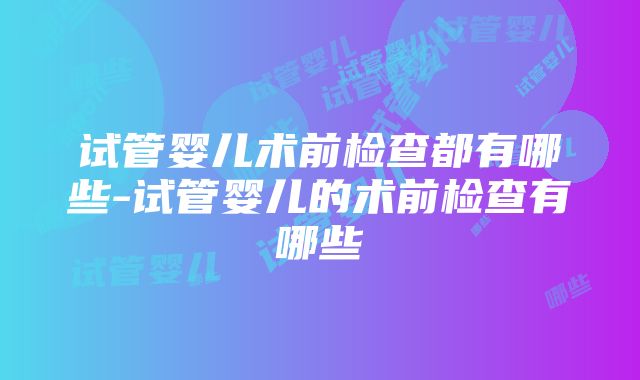 试管婴儿术前检查都有哪些-试管婴儿的术前检查有哪些