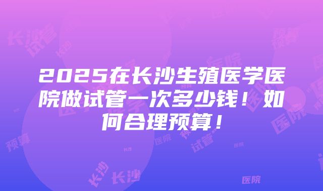 2025在长沙生殖医学医院做试管一次多少钱！如何合理预算！