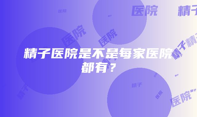 精子医院是不是每家医院都有？