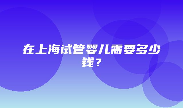 在上海试管婴儿需要多少钱？