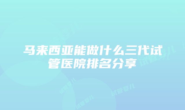 马来西亚能做什么三代试管医院排名分享