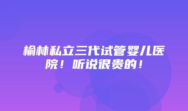 榆林私立三代试管婴儿医院！听说很贵的！