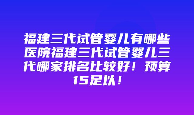 福建三代试管婴儿有哪些医院福建三代试管婴儿三代哪家排名比较好！预算15足以！