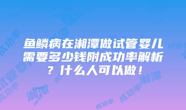 鱼鳞病在湘潭做试管婴儿需要多少钱附成功率解析？什么人可以做！