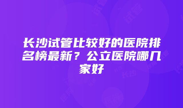 长沙试管比较好的医院排名榜最新？公立医院哪几家好