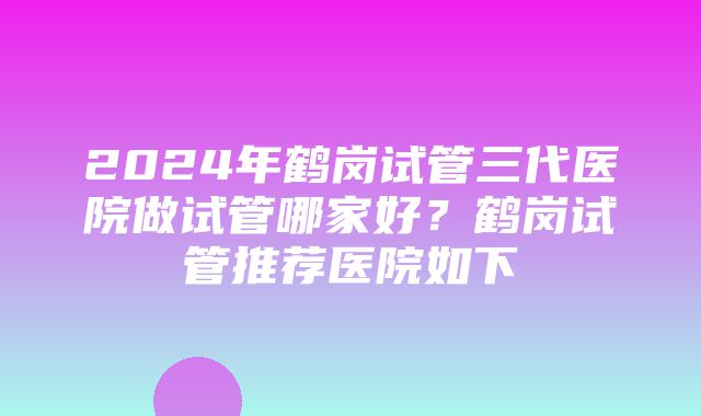 2024年鹤岗试管三代医院做试管哪家好？鹤岗试管推荐医院如下