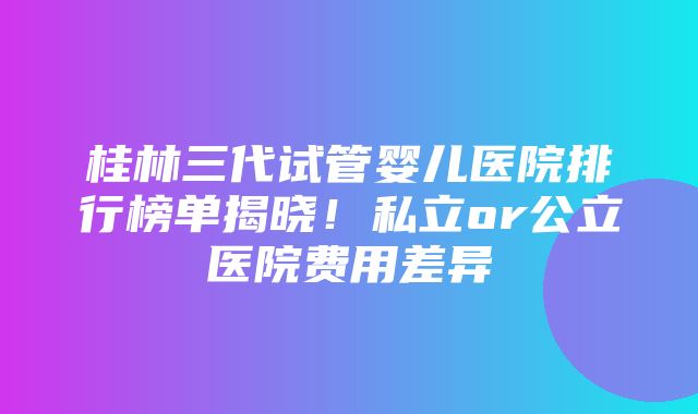 桂林三代试管婴儿医院排行榜单揭晓！私立or公立医院费用差异