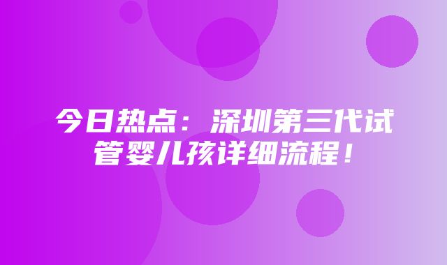 今日热点：深圳第三代试管婴儿孩详细流程！