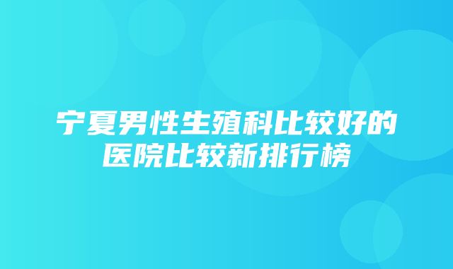 宁夏男性生殖科比较好的医院比较新排行榜