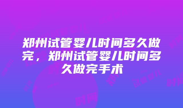 郑州试管婴儿时间多久做完，郑州试管婴儿时间多久做完手术