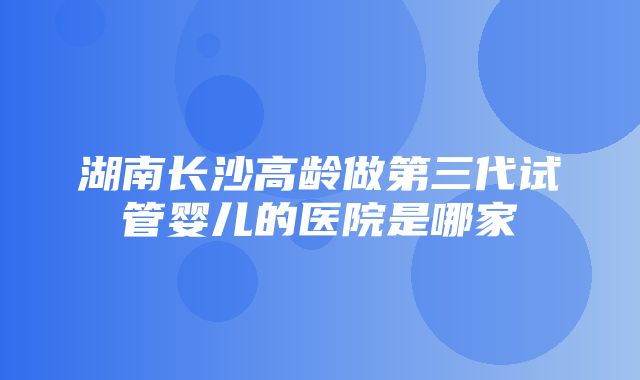 湖南长沙高龄做第三代试管婴儿的医院是哪家