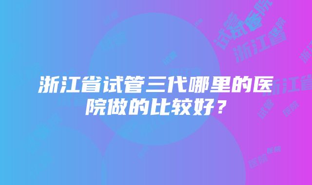 浙江省试管三代哪里的医院做的比较好？