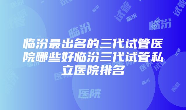 临汾最出名的三代试管医院哪些好临汾三代试管私立医院排名