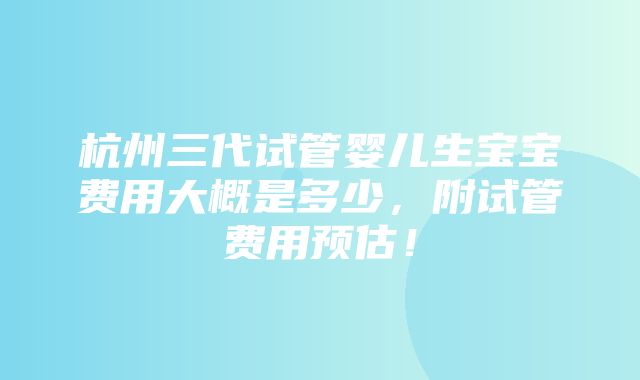 杭州三代试管婴儿生宝宝费用大概是多少，附试管费用预估！