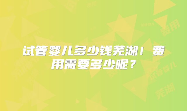 试管婴儿多少钱芜湖！费用需要多少呢？