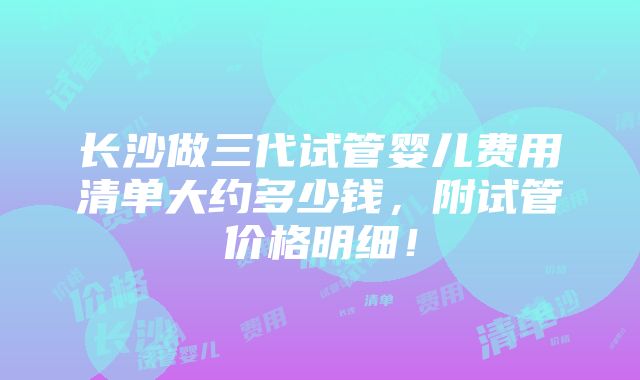 长沙做三代试管婴儿费用清单大约多少钱，附试管价格明细！