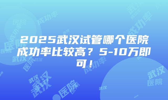 2025武汉试管哪个医院成功率比较高？5-10万即可！