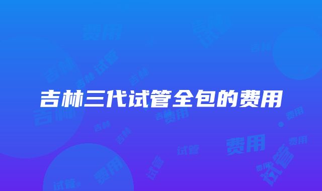 吉林三代试管全包的费用