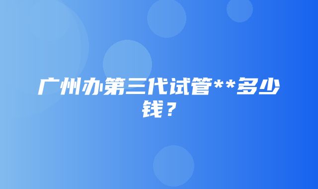 广州办第三代试管**多少钱？