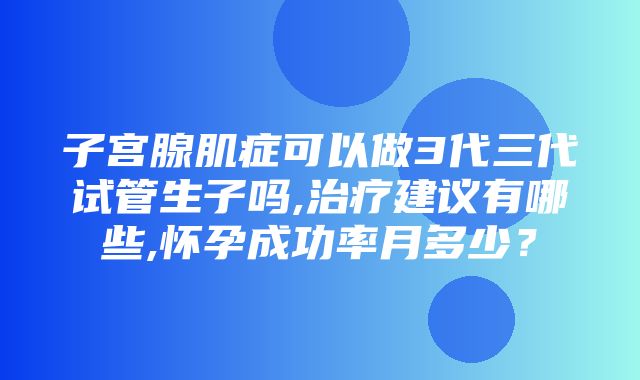 子宫腺肌症可以做3代三代试管生子吗,治疗建议有哪些,怀孕成功率月多少？