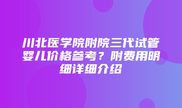 川北医学院附院三代试管婴儿价格参考？附费用明细详细介绍