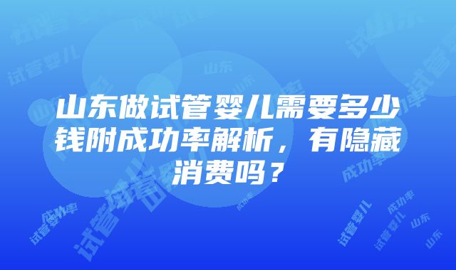 山东做试管婴儿需要多少钱附成功率解析，有隐藏消费吗？