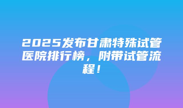 2025发布甘肃特殊试管医院排行榜，附带试管流程！