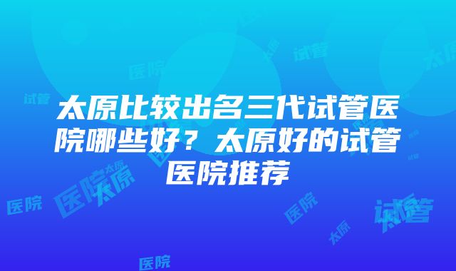 太原比较出名三代试管医院哪些好？太原好的试管医院推荐