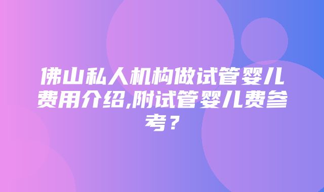 佛山私人机构做试管婴儿费用介绍,附试管婴儿费参考？