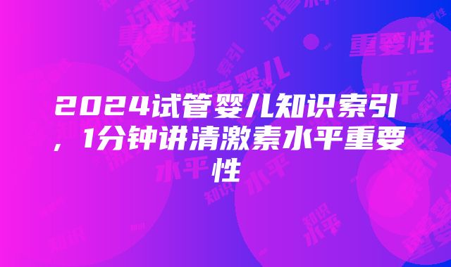 2024试管婴儿知识索引，1分钟讲清激素水平重要性