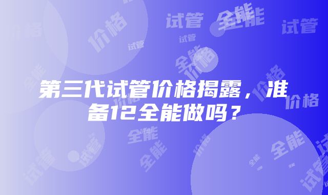 第三代试管价格揭露，准备12全能做吗？