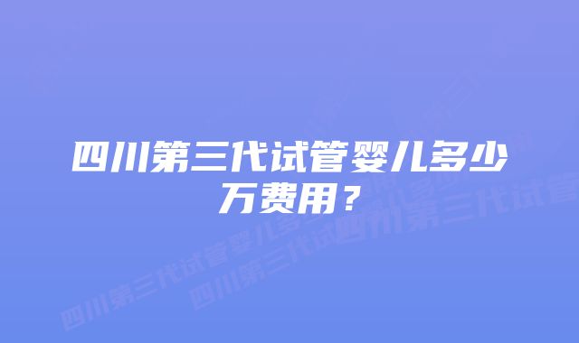 四川第三代试管婴儿多少万费用？