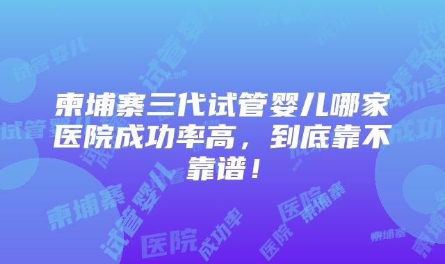 柬埔寨三代试管婴儿哪家医院成功率高，到底靠不靠谱！