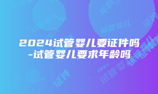 2024试管婴儿要证件吗-试管婴儿要求年龄吗