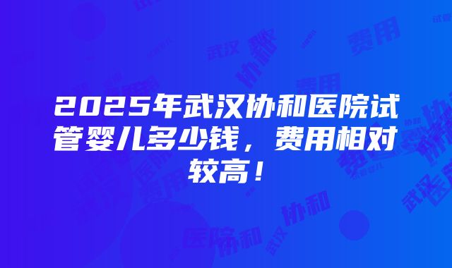 2025年武汉协和医院试管婴儿多少钱，费用相对较高！