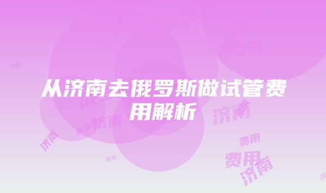 从济南去俄罗斯做试管费用解析