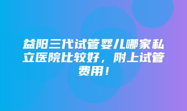 益阳三代试管婴儿哪家私立医院比较好，附上试管费用！