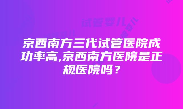 京西南方三代试管医院成功率高,京西南方医院是正规医院吗？