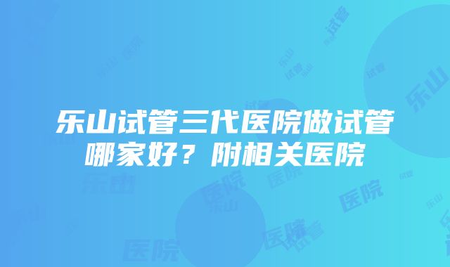 乐山试管三代医院做试管哪家好？附相关医院