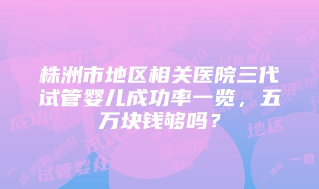 株洲市地区相关医院三代试管婴儿成功率一览，五万块钱够吗？