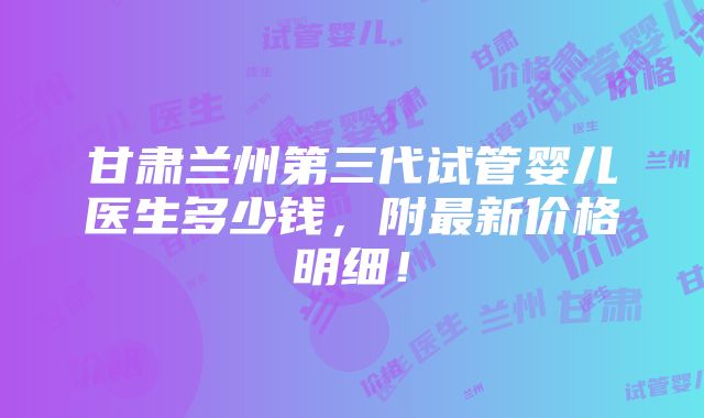 甘肃兰州第三代试管婴儿医生多少钱，附最新价格明细！