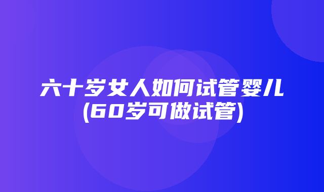 六十岁女人如何试管婴儿(60岁可做试管)