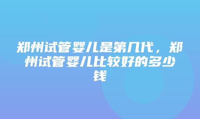 郑州试管婴儿是第几代，郑州试管婴儿比较好的多少钱