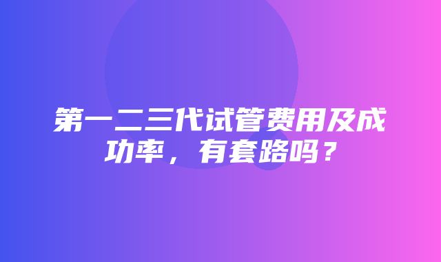 第一二三代试管费用及成功率，有套路吗？