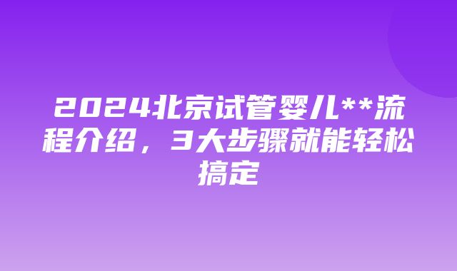 2024北京试管婴儿**流程介绍，3大步骤就能轻松搞定