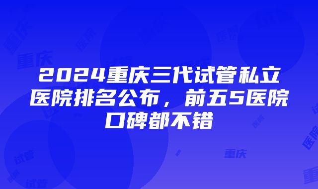 2024重庆三代试管私立医院排名公布，前五5医院口碑都不错