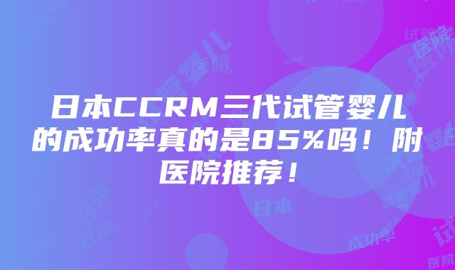 日本CCRM三代试管婴儿的成功率真的是85%吗！附医院推荐！