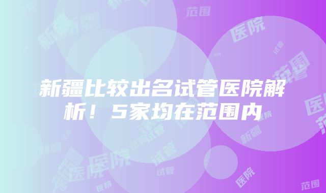 新疆比较出名试管医院解析！5家均在范围内