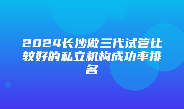 2024长沙做三代试管比较好的私立机构成功率排名