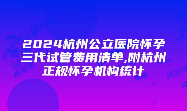 2024杭州公立医院怀孕三代试管费用清单,附杭州正规怀孕机构统计